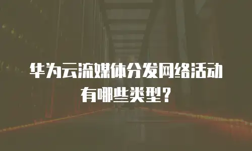 华为云流媒体分发网络活动有哪些类型？