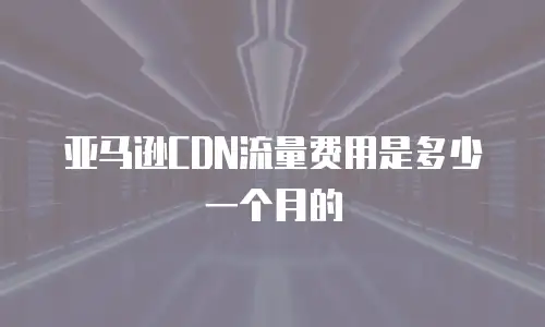 亚马逊CDN流量费用是多少一个月的