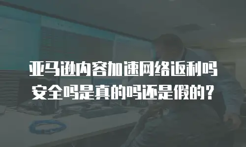亚马逊内容加速网络返利吗安全吗是真的吗还是假的？