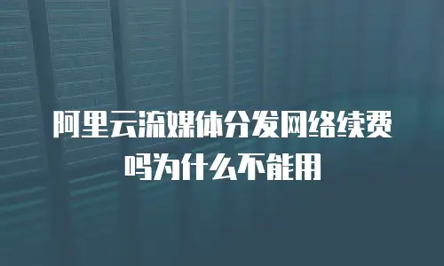 阿里云流媒体分发网络续费吗为什么不能用