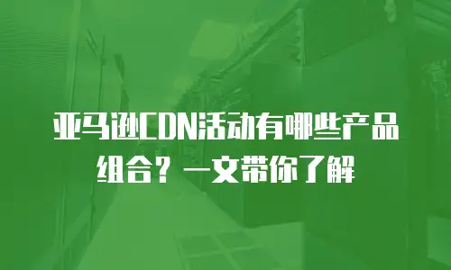 亚马逊CDN活动有哪些产品组合？一文带你了解
