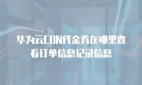 华为云CDN代金券在哪里查看订单信息记录信息