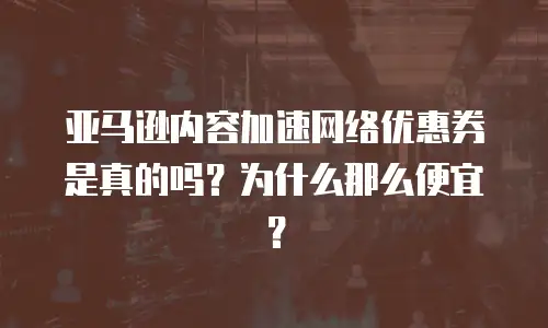 亚马逊内容加速网络优惠券是真的吗？为什么那么便宜？