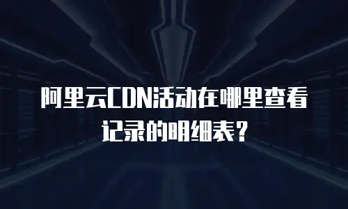 阿里云CDN活动在哪里查看记录的明细表？