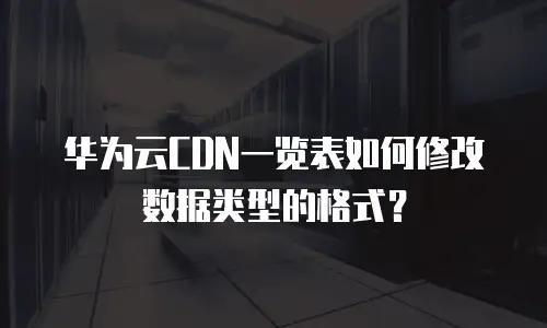 华为云CDN一览表如何修改数据类型的格式？