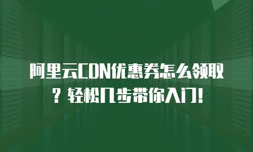 阿里云CDN优惠券怎么领取？轻松几步带你入门！