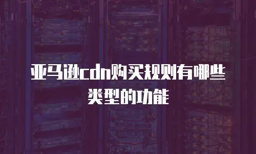 亚马逊cdn购买规则有哪些类型的功能