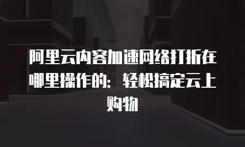 阿里云内容加速网络打折在哪里操作的：轻松搞定云上购物