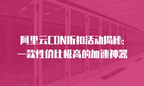 阿里云CDN折扣活动揭秘：一款性价比极高的加速神器