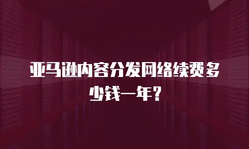 亚马逊内容分发网络续费多少钱一年？