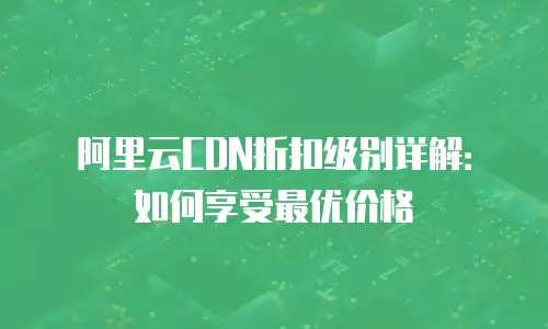 阿里云CDN折扣级别详解：如何享受最优价格