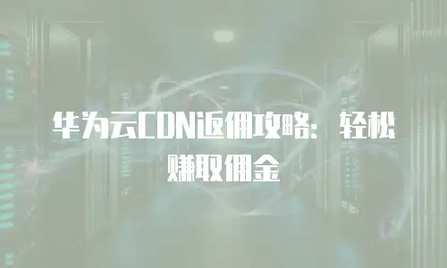 华为云CDN返佣攻略：轻松赚取佣金