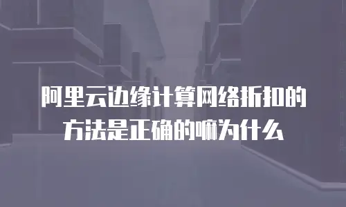 阿里云边缘计算网络折扣的方法是正确的嘛为什么