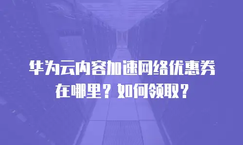 华为云内容加速网络优惠券在哪里？如何领取？