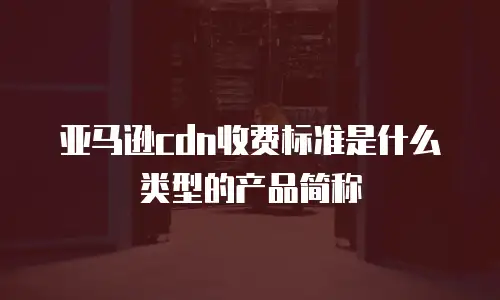 亚马逊cdn收费标准是什么类型的产品简称