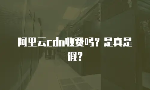 阿里云cdn收费吗？是真是假？