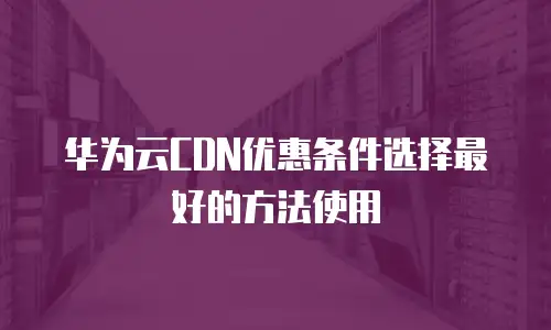 华为云CDN优惠条件选择最好的方法使用
