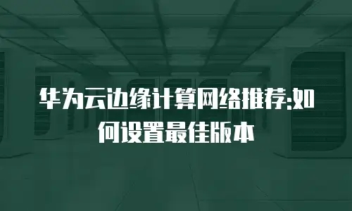 华为云边缘计算网络推荐:如何设置最佳版本
