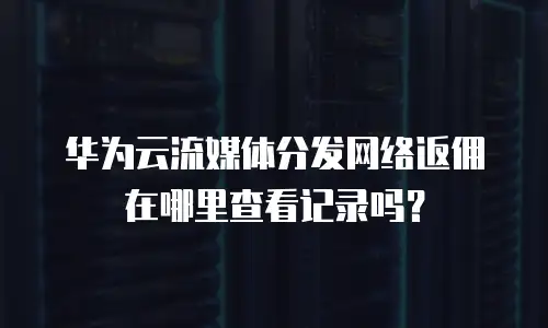 华为云流媒体分发网络返佣在哪里查看记录吗？