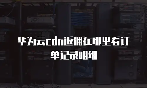 华为云cdn返佣在哪里看订单记录明细