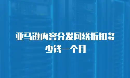 亚马逊内容分发网络折扣多少钱一个月