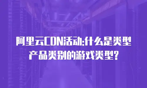 阿里云CDN活动:什么是类型产品类别的游戏类型?