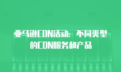 亚马逊CDN活动：不同类型的CDN服务和产品