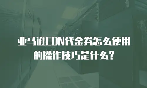 亚马逊CDN代金券怎么使用的操作技巧是什么？