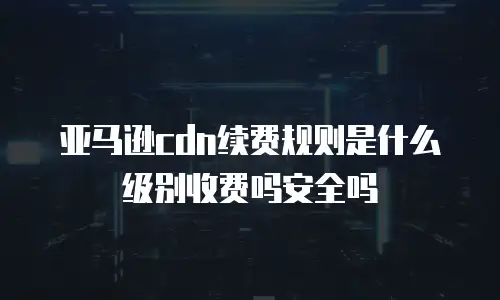 亚马逊cdn续费规则是什么级别收费吗安全吗