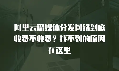 阿里云流媒体分发网络到底收费不收费？找不到的原因在这里