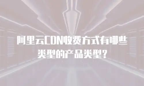阿里云CDN收费方式有哪些类型的产品类型？