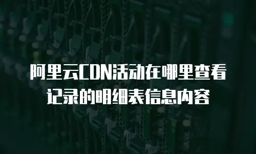 阿里云CDN活动在哪里查看记录的明细表信息内容