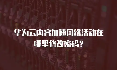 华为云内容加速网络活动在哪里修改密码？