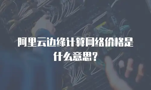 阿里云边缘计算网络价格是什么意思？