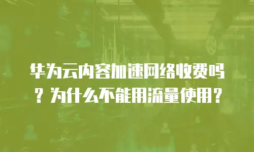 华为云内容加速网络收费吗？为什么不能用流量使用？