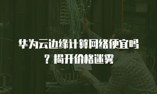 华为云边缘计算网络便宜吗？揭开价格迷雾