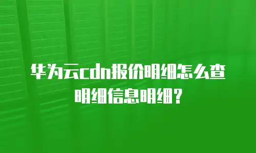华为云cdn报价明细怎么查明细信息明细？