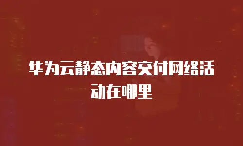 华为云静态内容交付网络活动在哪里