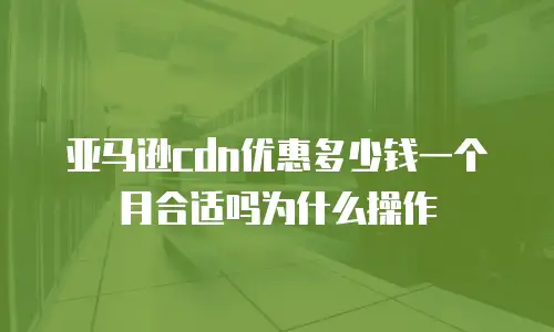亚马逊cdn优惠多少钱一个月合适吗为什么操作