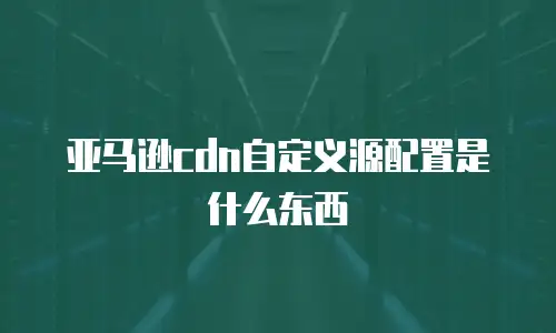 亚马逊cdn自定义源配置是什么东西
