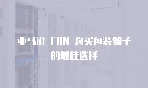 亚马逊 CDN 购买包装箱子的最佳选择