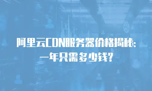 阿里云CDN服务器价格揭秘：一年只需多少钱？
