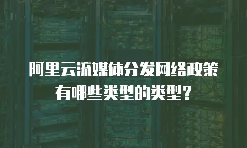 阿里云流媒体分发网络政策有哪些类型的类型？