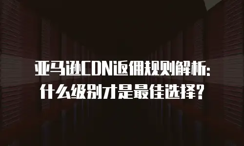 亚马逊CDN返佣规则解析: 什么级别才是最佳选择?