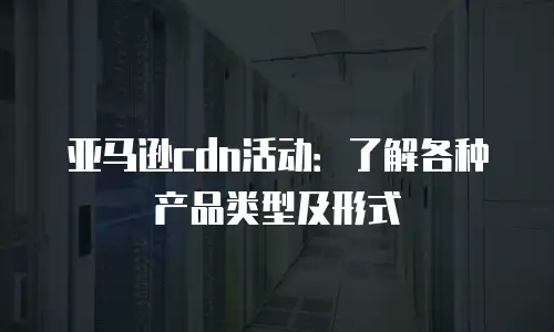 亚马逊cdn活动：了解各种产品类型及形式