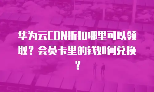 华为云CDN折扣哪里可以领取？会员卡里的钱如何兑换？