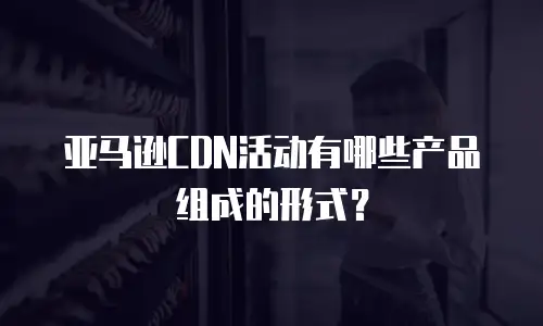 亚马逊CDN活动有哪些产品组成的形式？
