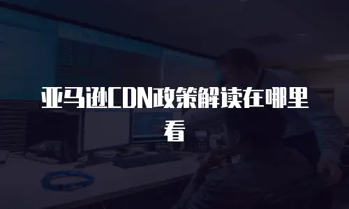 亚马逊CDN政策解读在哪里看
