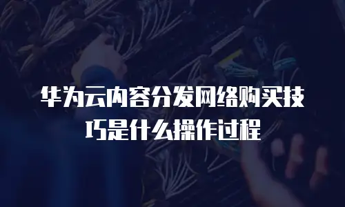 华为云内容分发网络购买技巧是什么操作过程
