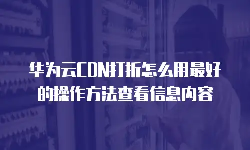 华为云CDN打折怎么用最好的操作方法查看信息内容